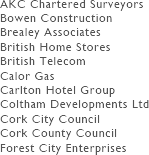 We list some selected clients:
AKC Chartered Surveyors
Bowen Construction
Brealey Associates
British Home Stores
British Telecom
Calor Gas
Carlton Hotel Group
Coltham Developments Ltd
Cork City Council
Cork County Council
Forest City Enterprises
Francis Graves
Gordon Group Holdings LLC
Guardian Royal Exchange
HOK Architects
Le Meridien Hotels
Maximus Group Ltd
Pacific Bell
PCPT Architects
Prudential Assurance Company
San Francisco Redevelopment Agency
San Francisco State University
Sony Development
Stoford Developments
Taylor Woodrow Construction (USA) Ltd
The Royal Mail
3i Group plc
Warwickshire County Council
University of California