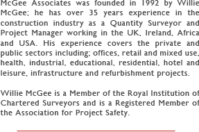 McGee Associates was founded in 1992 by Willie McGee; he has over 35 years experience in the construction industry as a Quantity Surveyor and Project Manager working in the UK, Ireland, Africa and USA. His experience covers the private and public sectors including; offices, retail and mixed use, health, industrial, educational, residential, hotel and leisure, infrastructure and refurbishment projects.
      
Willie McGee is a Member of the Royal Institution of Chartered Surveyors and is a Registered Member of the Association for Project Safety.